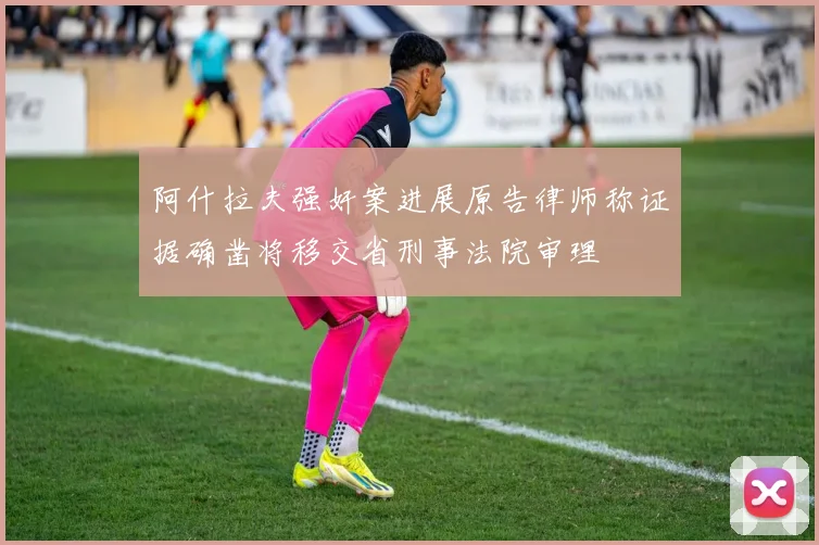 阿什拉夫强奸案进展原告律师称证据确凿将移交省刑事法院审理