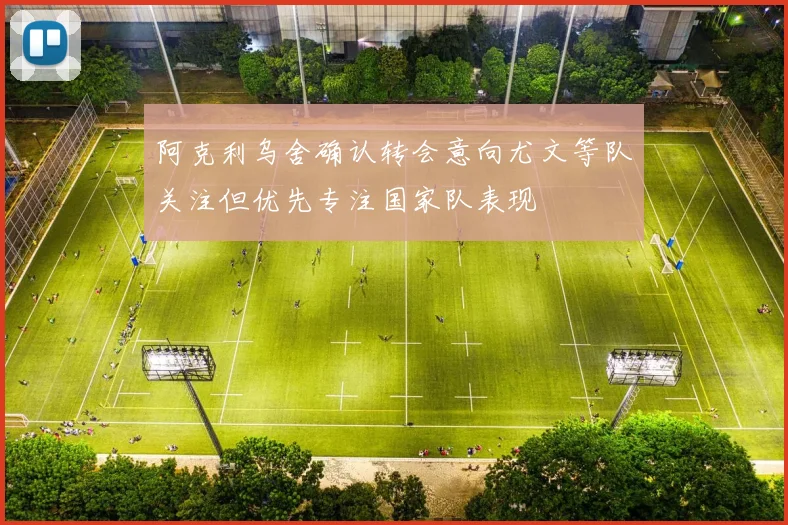 阿克利乌舍确认转会意向尤文等队关注但优先专注国家队表现