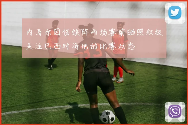 内马尔因伤缺阵两场赛前晒照积极关注巴西对海地的比赛动态