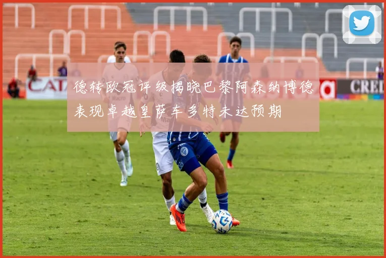 德转欧冠评级揭晓巴黎阿森纳博德表现卓越皇萨车多特未达预期