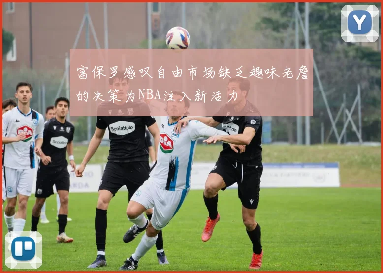 富保罗感叹自由市场缺乏趣味老詹的决策为NBA注入新活力