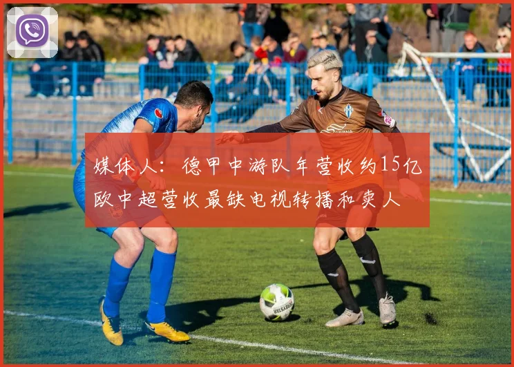 媒体人：德甲中游队年营收约15亿欧中超营收最缺电视转播和卖人