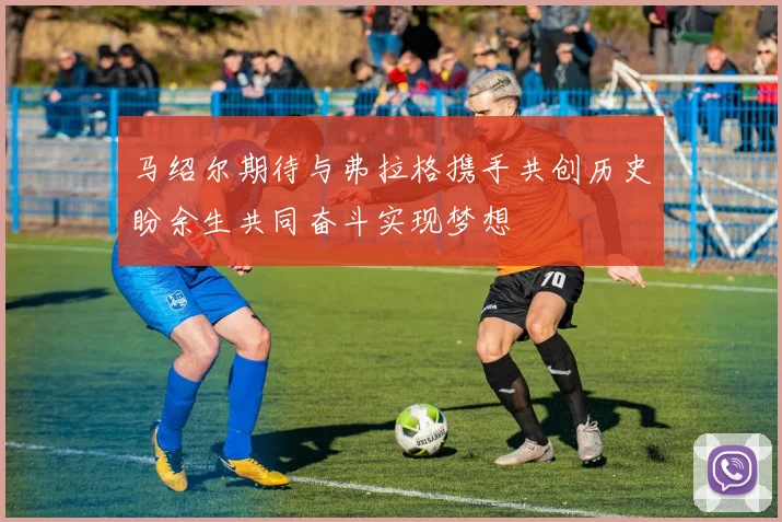 马绍尔期待与弗拉格携手共创历史盼余生共同奋斗实现梦想