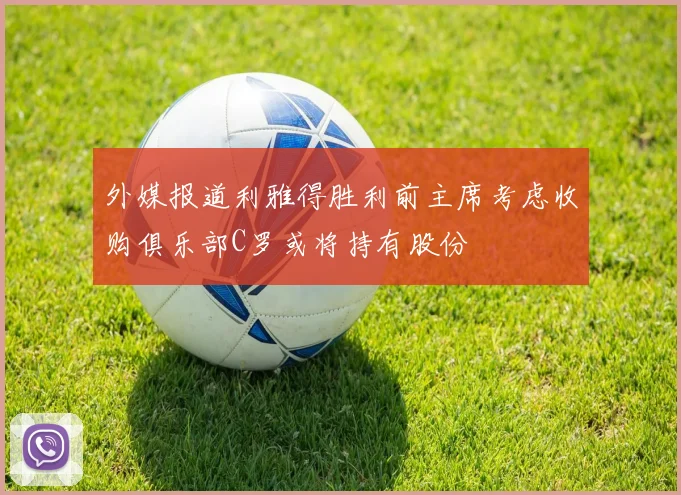 外媒报道利雅得胜利前主席考虑收购俱乐部C罗或将持有股份