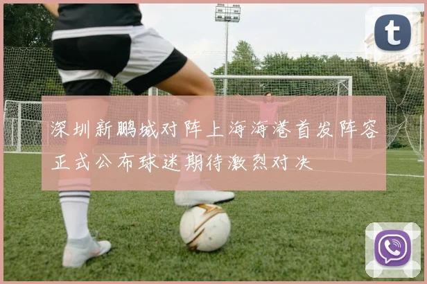 深圳新鹏城对阵上海海港首发阵容正式公布球迷期待激烈对决