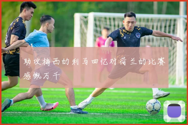 助攻梅西的利马回忆对荷兰的比赛感慨万千