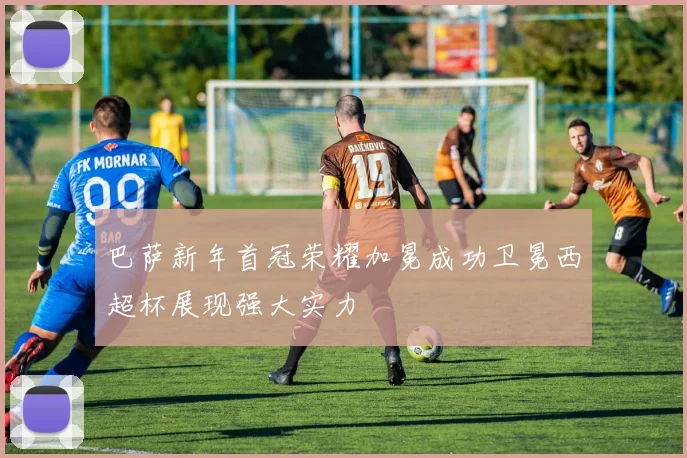 巴萨新年首冠荣耀加冕成功卫冕西超杯展现强大实力