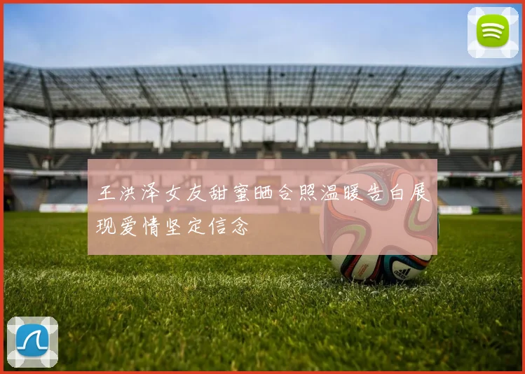 王洪泽女友甜蜜晒合照温暖告白展现爱情坚定信念