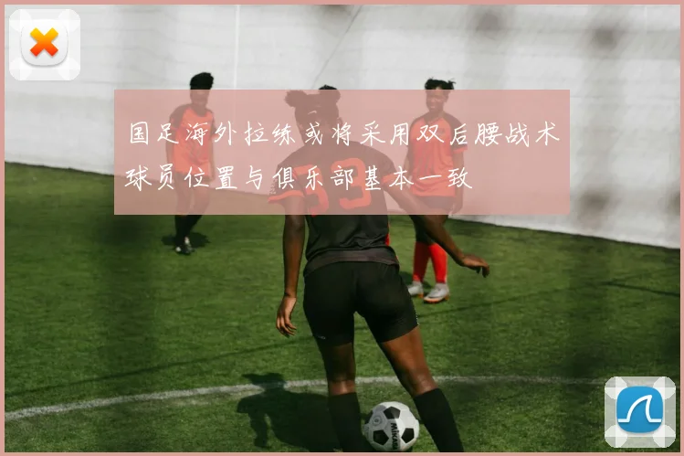 国足海外拉练或将采用双后腰战术球员位置与俱乐部基本一致