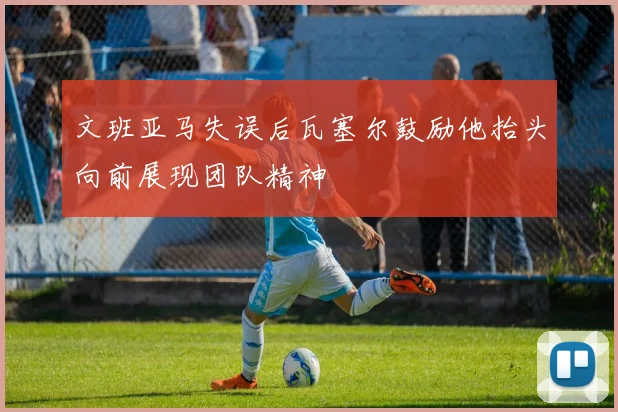 文班亚马失误后瓦塞尔鼓励他抬头向前展现团队精神