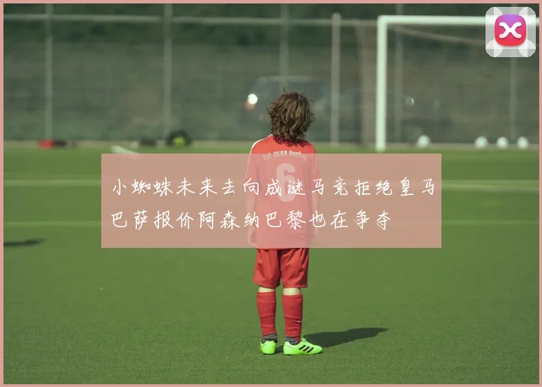 小蜘蛛未来去向成谜马竞拒绝皇马巴萨报价阿森纳巴黎也在争夺