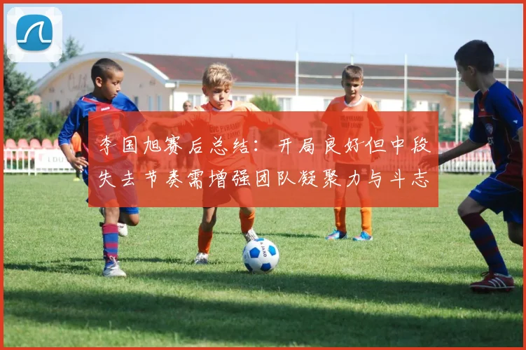 李国旭赛后总结：开局良好但中段失去节奏需增强团队凝聚力与斗志