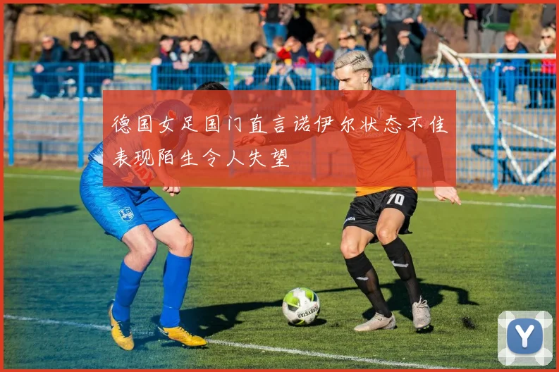 德国女足国门直言诺伊尔状态不佳表现陌生令人失望