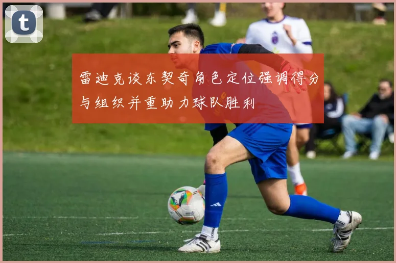雷迪克谈东契奇角色定位强调得分与组织并重助力球队胜利