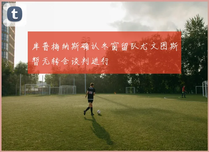 库普梅纳斯确认冬窗留队尤文图斯暂无转会谈判进行