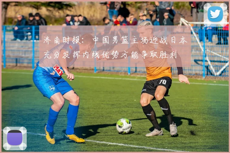 济南时报：中国男篮主场迎战日本充分发挥内线优势方能争取胜利