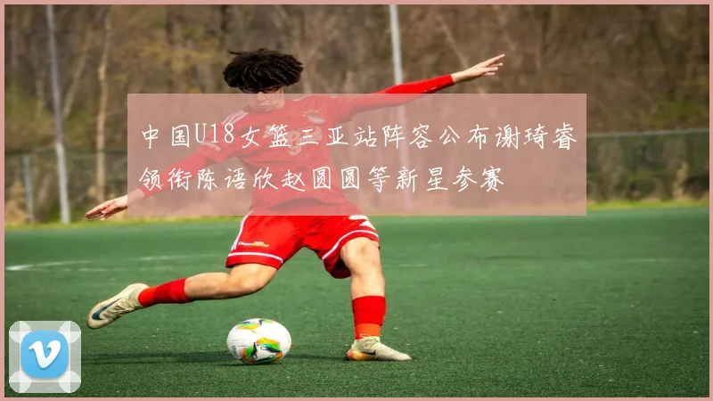 中国U18女篮三亚站阵容公布谢琦睿领衔陈语欣赵圆圆等新星参赛