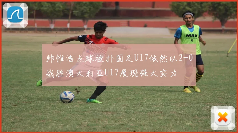 帅惟浩点球被扑国足U17依然以2-0战胜澳大利亚U17展现强大实力