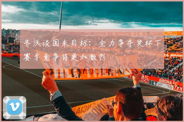 齐沃谈国米目标：全力争夺奖杯下赛季竞争将更加激烈