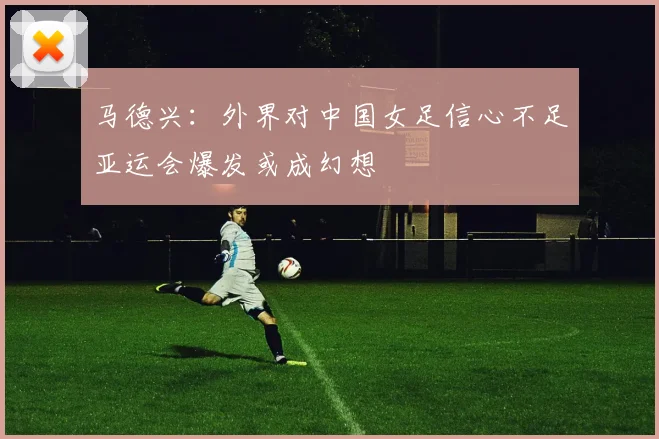 马德兴：外界对中国女足信心不足亚运会爆发或成幻想