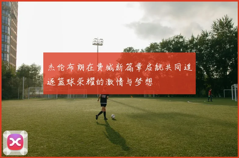 杰伦布朗在费城新篇章启航共同追逐篮球荣耀的激情与梦想
