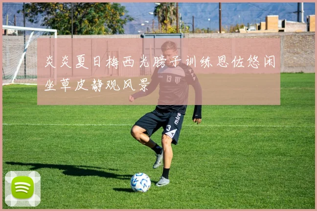 炎炎夏日梅西光膀子训练恩佐悠闲坐草皮静观风景