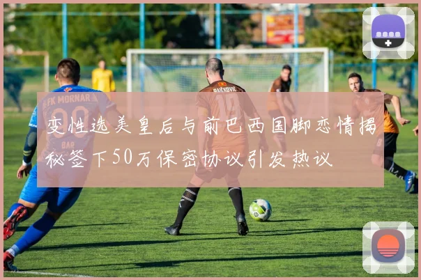 变性选美皇后与前巴西国脚恋情揭秘签下50万保密协议引发热议