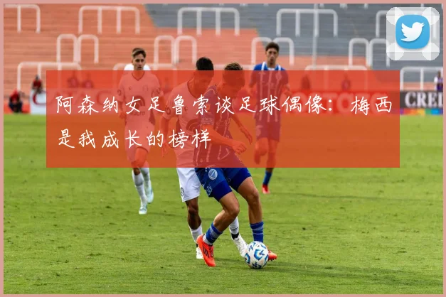 阿森纳女足鲁索谈足球偶像：梅西是我成长的榜样