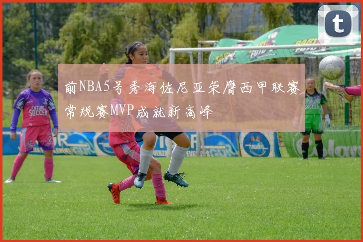 前NBA5号秀海佐尼亚荣膺西甲联赛常规赛MVP成就新高峰