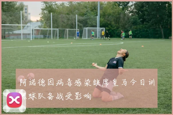 阿诺德因病毒感染缺席皇马今日训练球队备战受影响