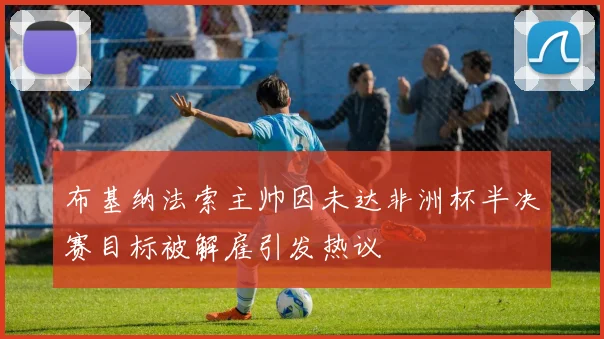 布基纳法索主帅因未达非洲杯半决赛目标被解雇引发热议