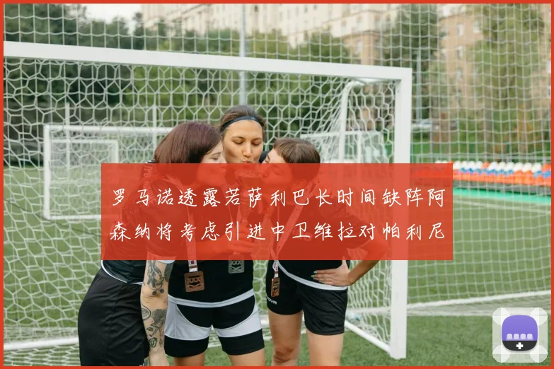 罗马诺透露若萨利巴长时间缺阵阿森纳将考虑引进中卫维拉对帕利尼亚有意