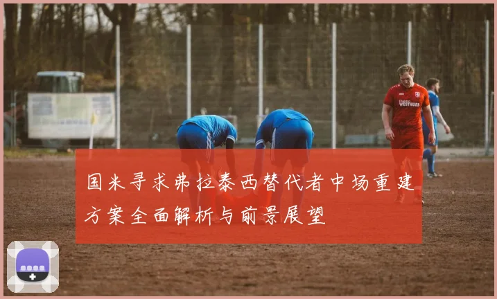 国米寻求弗拉泰西替代者中场重建方案全面解析与前景展望